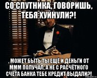 со спутника, говоришь, тебя хуйнули?! , может быть ты ещё и деньги от ммм получал, а не с расчётного счёта банка тебе кредит выдали?!