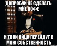 попробуй не сделать мне кофе и твои яйца перейдут в мою собственность