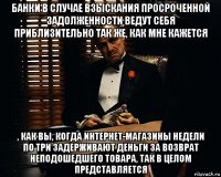 банки в случае взыскания просроченной задолженности ведут себя приблизительно так же, как мне кажется , как вы, когда интернет-магазины недели по три задерживают деньги за возврат неподошедшего товара, так в целом представляется