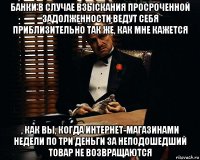 банки в случае взыскания просроченной задолженности ведут себя приблизительно так же, как мне кажется , как вы, когда интернет-магазинами недели по три деньги за неподошедший товар не возвращаются