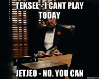 teksel - i cant play today jetjeo - no. you can