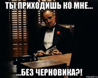 ты приходишь ко мне... ...без черновика?!