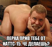  лерка прив тебе от иаттс-15. че делаешь?