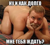 ну и как долго мне тебя ждать?