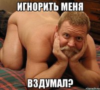 игнорить меня вздумал?