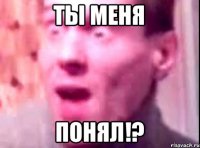 ТЫ МЕНЯ ПОНЯЛ!?