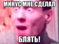 Минус мне сделал Блять!