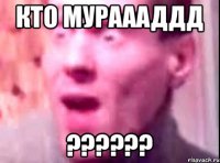 Кто мураааддд ??????