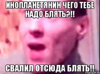 Инопланетянин чего тебе надо блять?!! Свалил отсюда блять!!