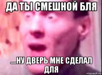 Да ты смешной бля ....ну дверь мне сделал для