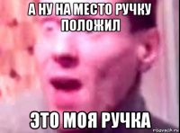 а ну на место ручку положил это моя ручка