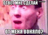 ответ мне сделай ***** от меня воняло?