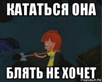 кататься она блять не хочет