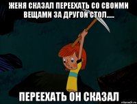 женя сказал переехать со своими вещами за другой стол..... переехать он сказал