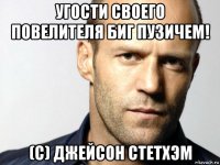 угости своего повелителя биг пузичем! (с) джейсон стетхэм