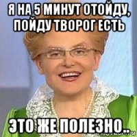 я на 5 минут отойду, пойду творог есть это же полезно..