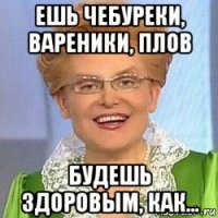 ешь чебуреки, вареники, плов будешь здоровым, как...