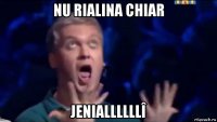 nu rialina chiar jeniallllllî