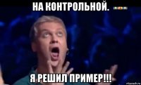 на контрольной. я решил пример!!!