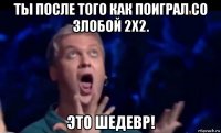 ты после того как поиграл со злобой 2х2. это шедевр!