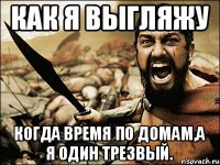 как я выгляжу когда время по домам,а я один трезвый.