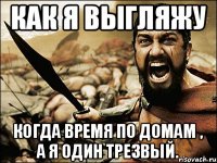 как я выгляжу когда время по домам , а я один трезвый.