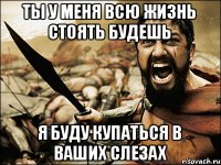 ты у меня всю жизнь стоять будешь я буду купаться в ваших слезах