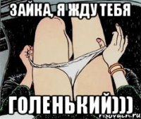 Зайка, я жду тебя Голенький)))