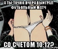 а ты точно вчера выиграл футбольный матч со счетом 10:12?