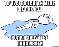 то чуство еслі ти мене відпихуєш коли я хочу тебе поцілувати