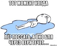 тот момент когда лёг поссать, а оно бля через верх течет. . .