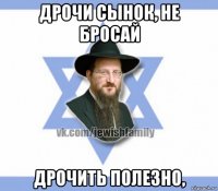 дрочи сынок, не бросай дрочить полезно,