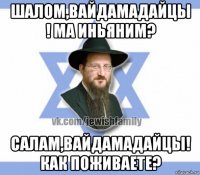 шалом,вайдамадайцы ! ма иньяним? салам,вайдамадайцы! как поживаете?