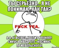 Ты серьёзно... Я не понимаю, как так? А-а-а! ВсеВсе, хватит я понял! Синус в квадрате =косинус Пржевальского!