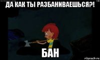 да как ты разбаниваешься?! бан