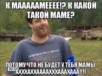 к мааааамееее!? К какой такой маме? Потому что не будет у тебя мамы. Ахххаххаааахххааахааа!!!!