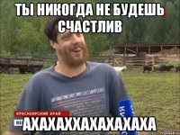 Ты никогда не будешь счастлив АХАХАХХАХАХАХАХА