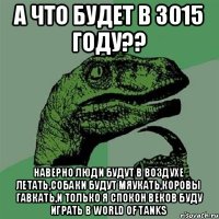 а что будет в 3015 году?? наверно люди будут в воздухе летать,собаки будут мяукать,коровы гавкать,и только я спокон веков буду играть в World of Tanks