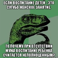 Если воспитание детей - это сугубо женское занятие, то почему при отсутствии мужа воспитание ребенка считается неполноценным?