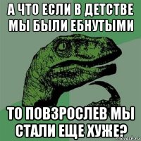 а что если в детстве мы были ебнутыми то повзрослев мы стали еще хуже?