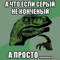 а что если серый не конченый а просто ........