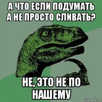 а что если подумать а не просто сливать? не, это не по нашему