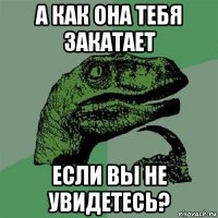 а как она тебя закатает если вы не увидетесь?