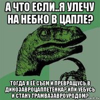 а что если..я улечу на небко в цапле? тогда я её съем и превращусь в динозавроцаплетёнка? или уебусь и стану трамвазавроуродом?