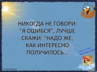 Никогда не говори: "Я ошибся", лучше скажи: "Надо же, как интересно получилось...