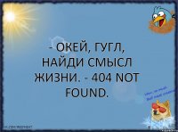 - Окей, гугл, найди смысл жизни. - 404 Not Found.