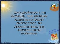 - Хочу двойника!!! - Ты думаешь, твой двойник ходил бы на работу вместо тебя?.. Вы лежали бы вместе и кричали: «Хочу тройника!»