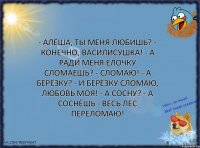 - Алёша, ты меня любишь? - Конечно, Василисушка! - А ради меня ёлочку сломаешь? - Сломаю! - А берёзку? - И берёзку сломаю, любовь моя! - А сосну? - А соснёшь - весь лес переломаю!