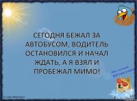 Сегодня бежал за автобусом, водитель остановился и начал ждать, а я взял и пробежал мимо!