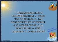 1. Задумываешься о своем будущем. 2. Надо что-то делать. 3. Так продолжаться не может. 4. О, новая серия. 5. О, вкусняшки. 6. Опа, одеялко. 7. О чем это я?